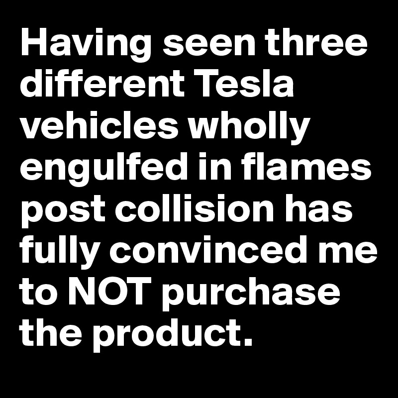 Having seen three different Tesla vehicles wholly engulfed in flames post collision has  fully convinced me to NOT purchase the product.