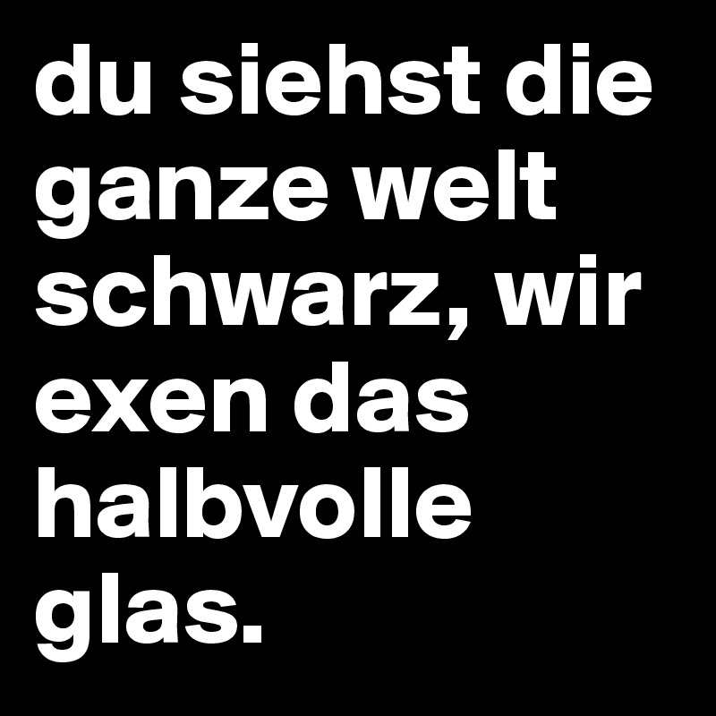 du siehst die ganze welt schwarz, wir exen das halbvolle glas. 