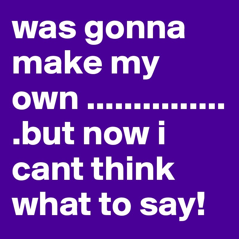 was gonna make my own ................but now i cant think what to say!