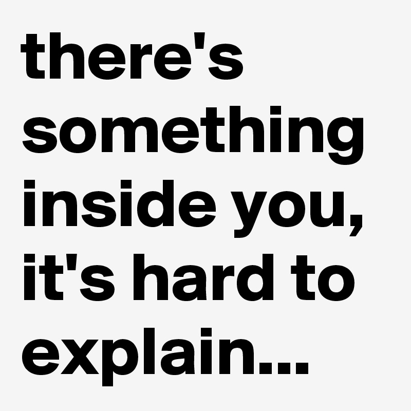 there's something inside you, it's hard to explain...