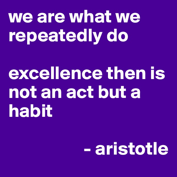 we are what we repeatedly do 

excellence then is not an act but a habit
             
                    - aristotle