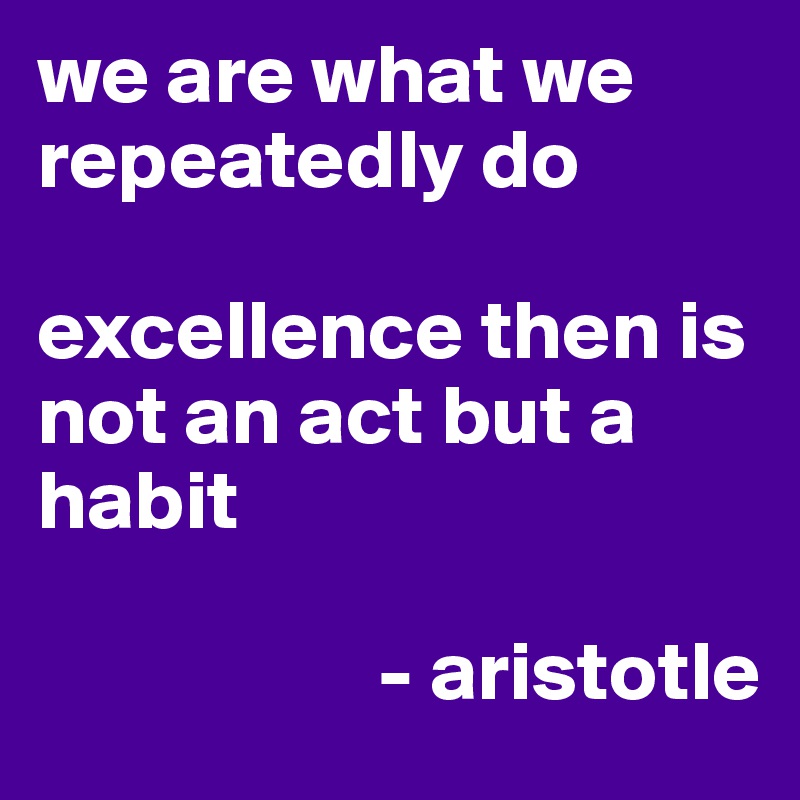 we are what we repeatedly do 

excellence then is not an act but a habit
             
                    - aristotle