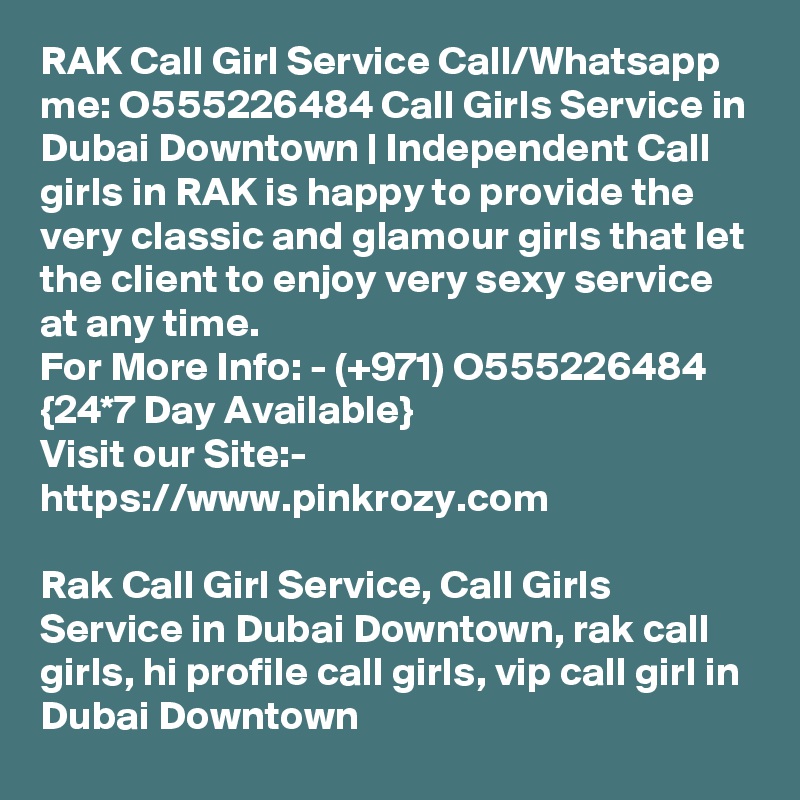 RAK Call Girl Service Call/Whatsapp me: O555226484 Call Girls Service in Dubai Downtown | Independent Call girls in RAK is happy to provide the very classic and glamour girls that let the client to enjoy very sexy service at any time. 
For More Info: - (+971) O555226484 {24*7 Day Available} 
Visit our Site:-
https://www.pinkrozy.com

Rak Call Girl Service, Call Girls Service in Dubai Downtown, rak call girls, hi profile call girls, vip call girl in Dubai Downtown