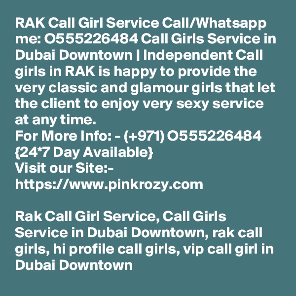 RAK Call Girl Service Call/Whatsapp me: O555226484 Call Girls Service in Dubai Downtown | Independent Call girls in RAK is happy to provide the very classic and glamour girls that let the client to enjoy very sexy service at any time. 
For More Info: - (+971) O555226484 {24*7 Day Available} 
Visit our Site:-
https://www.pinkrozy.com

Rak Call Girl Service, Call Girls Service in Dubai Downtown, rak call girls, hi profile call girls, vip call girl in Dubai Downtown