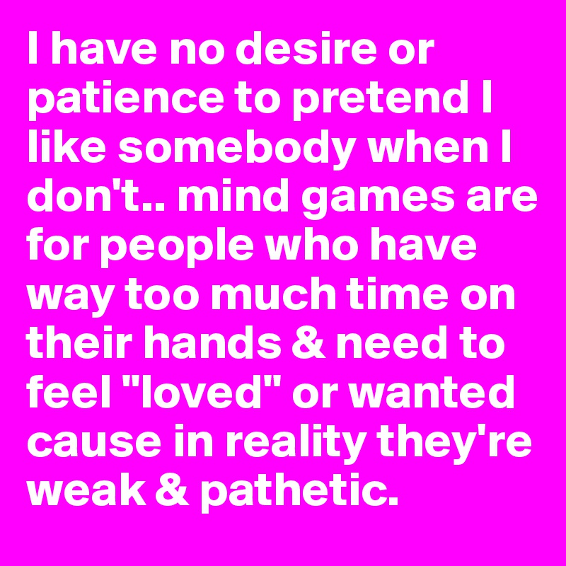 I have no desire or patience to pretend I like somebody when I don't.. mind games are for people who have way too much time on their hands & need to feel "loved" or wanted cause in reality they're weak & pathetic.