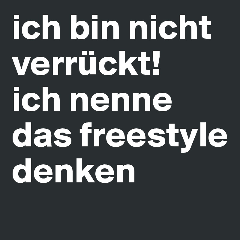 ich bin nicht verrückt!
ich nenne das freestyle denken