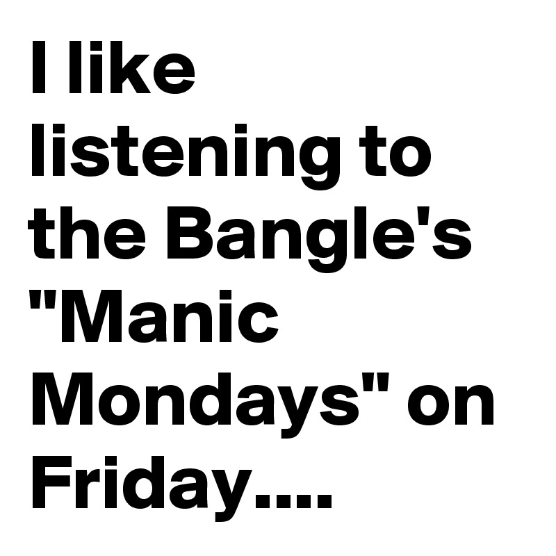 I like listening to the Bangle's "Manic Mondays" on Friday....