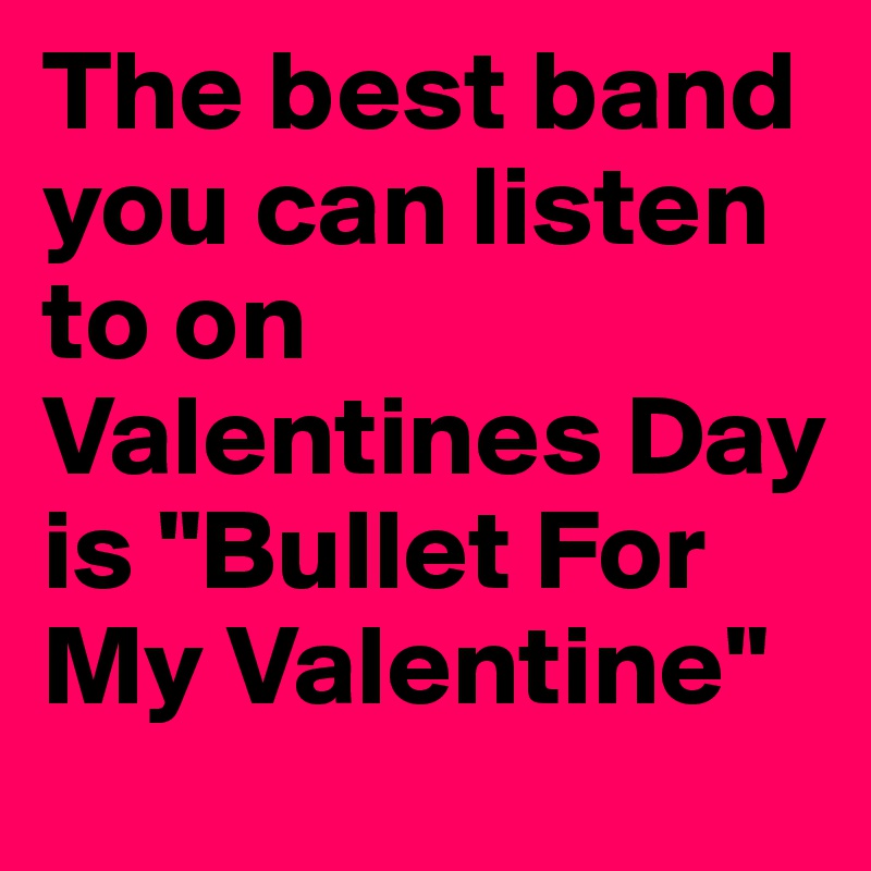 The best band you can listen to on Valentines Day is "Bullet For My Valentine"