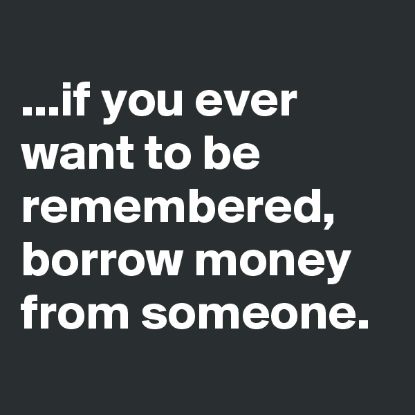 
...if you ever want to be remembered, borrow money from someone. 