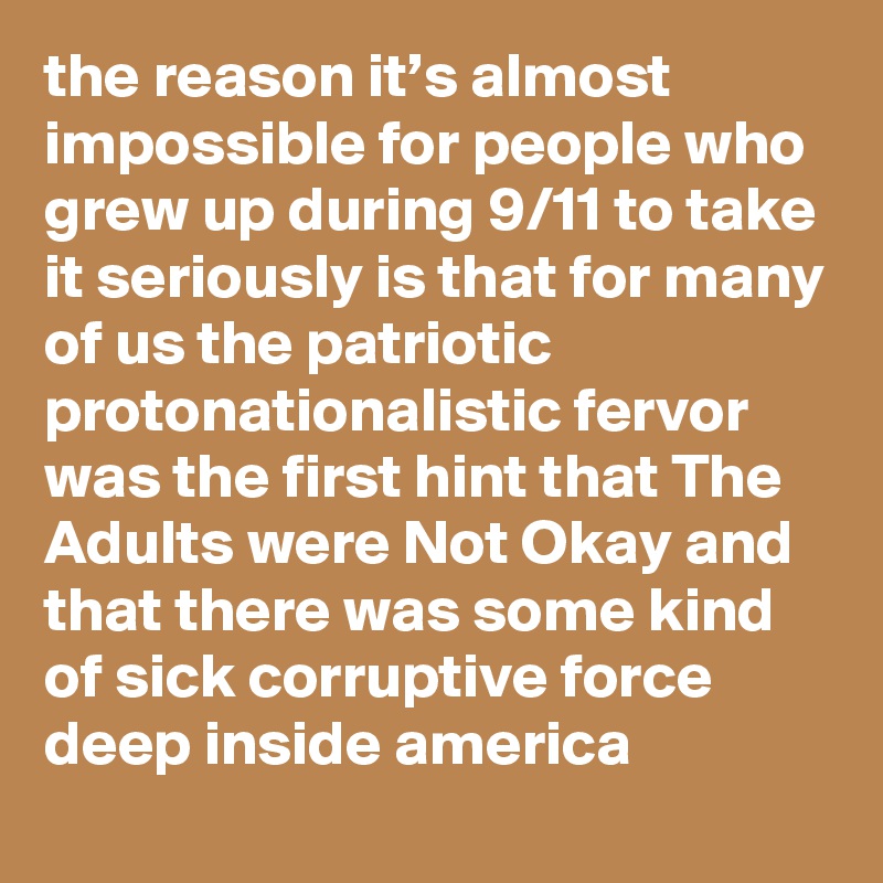 the reason it’s almost impossible for people who grew up during 9/11 to take it seriously is that for many of us the patriotic protonationalistic fervor was the first hint that The Adults were Not Okay and that there was some kind of sick corruptive force deep inside america