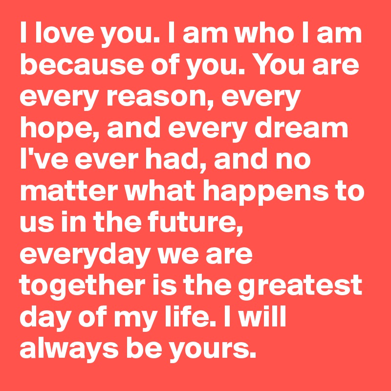 I love you. I am who I am because of you. You are every reason, every hope, and every dream I've ever had, and no matter what happens to us in the future, everyday we are together is the greatest day of my life. I will always be yours. 