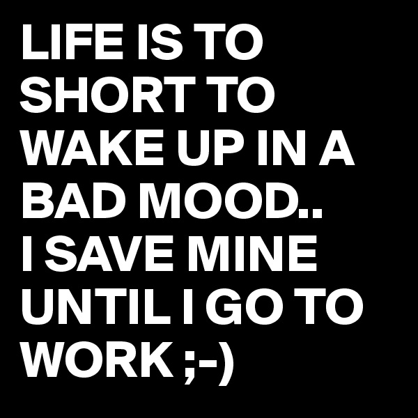 LIFE IS TO SHORT TO WAKE UP IN A BAD MOOD..
I SAVE MINE UNTIL I GO TO WORK ;-)