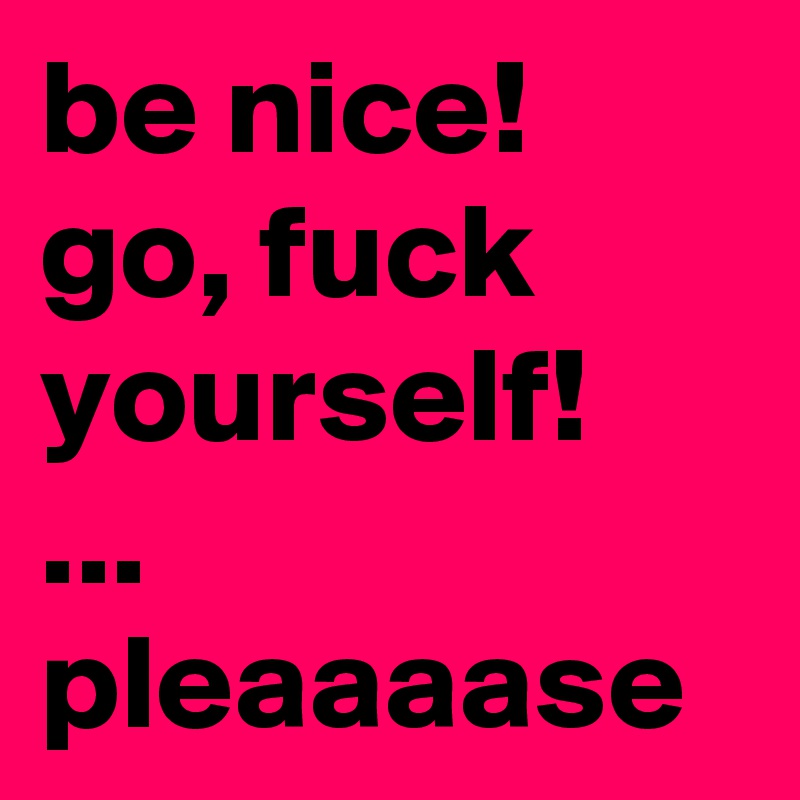 be nice!
go, fuck yourself!
...
pleaaaase