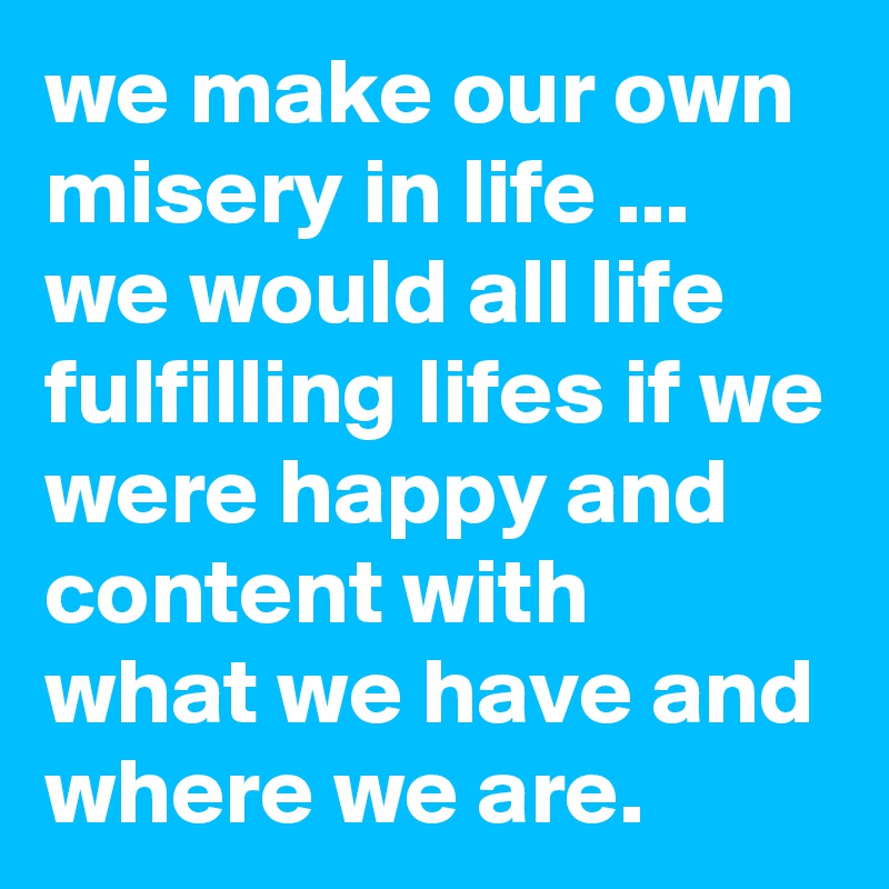 we make our own misery in life ... we would all life fulfilling lifes if we were happy and content with what we have and where we are.