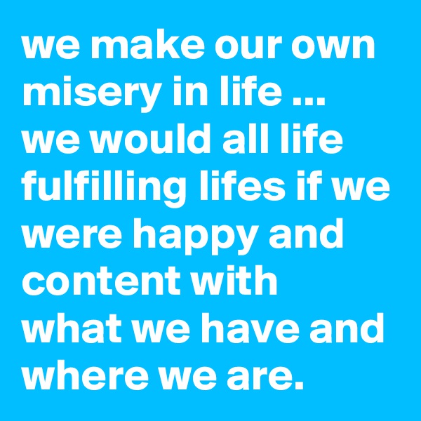 we make our own misery in life ... we would all life fulfilling lifes if we were happy and content with what we have and where we are.