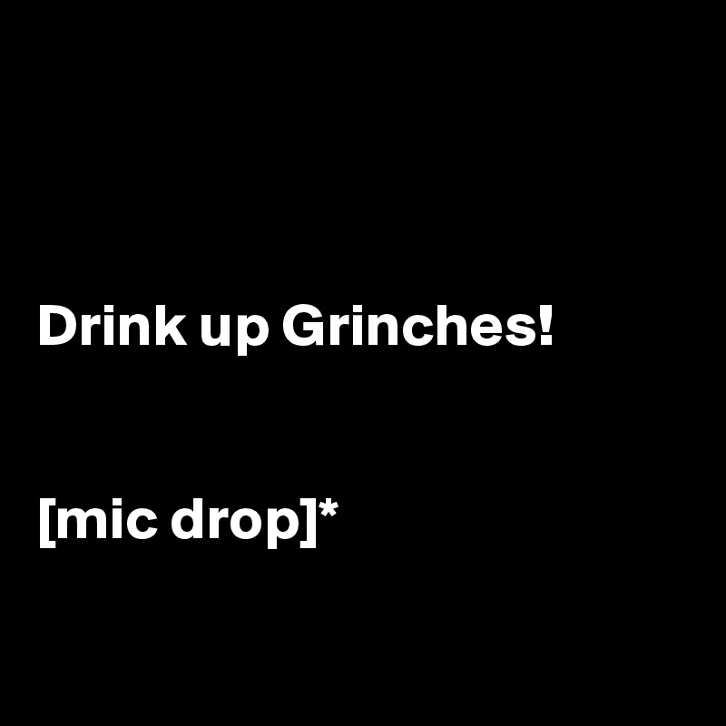 



Drink up Grinches!


[mic drop]*

