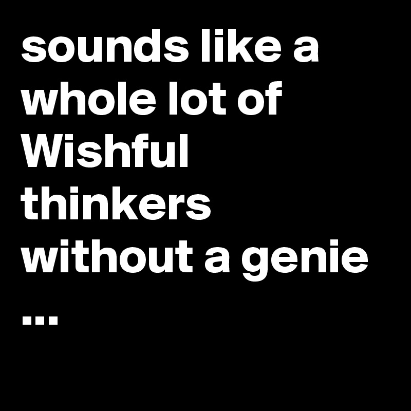 sounds like a whole lot of Wishful thinkers without a genie ...
