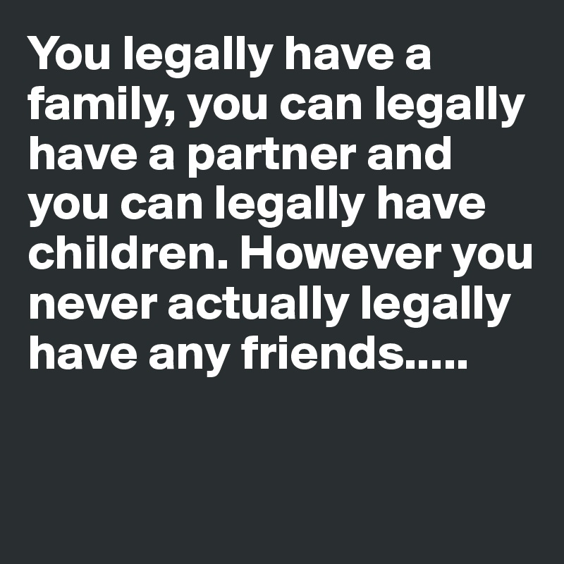 You legally have a family, you can legally have a partner and you can legally have children. However you never actually legally have any friends.....


