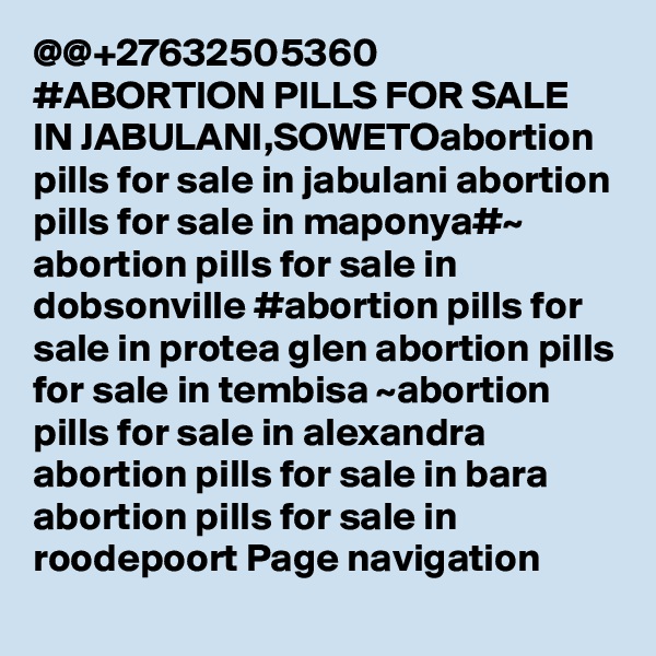 @@+27632505360 #ABORTION PILLS FOR SALE IN JABULANI,SOWETOabortion pills for sale in jabulani abortion pills for sale in maponya#~ abortion pills for sale in dobsonville #abortion pills for sale in protea glen abortion pills for sale in tembisa ~abortion pills for sale in alexandra abortion pills for sale in bara abortion pills for sale in roodepoort Page navigation