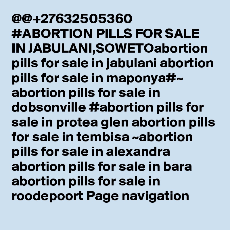 @@+27632505360 #ABORTION PILLS FOR SALE IN JABULANI,SOWETOabortion pills for sale in jabulani abortion pills for sale in maponya#~ abortion pills for sale in dobsonville #abortion pills for sale in protea glen abortion pills for sale in tembisa ~abortion pills for sale in alexandra abortion pills for sale in bara abortion pills for sale in roodepoort Page navigation