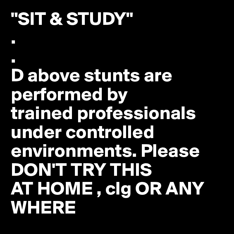 "SIT & STUDY"
.
. 
D above stunts are performed by
trained professionals under controlled
environments. Please DON'T TRY THIS
AT HOME , clg OR ANY WHERE 