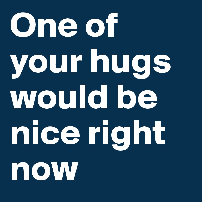 One of your hugs would be nice right now