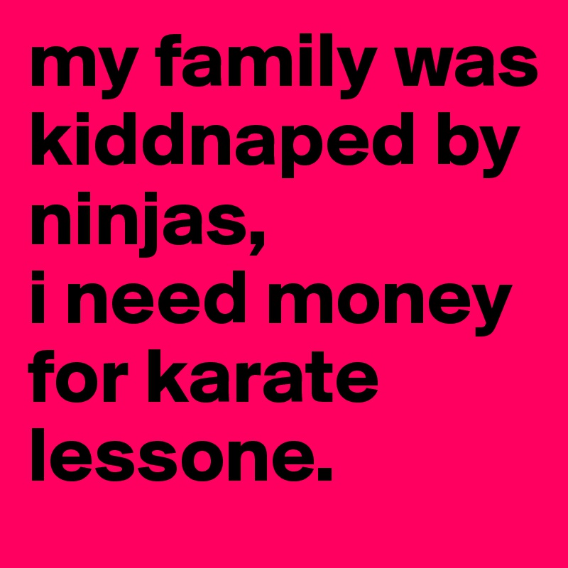 my family was kiddnaped by ninjas,
i need money for karate lessone.