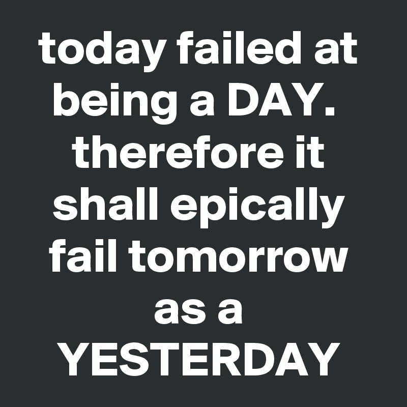 today failed at being a DAY.  therefore it shall epically fail tomorrow as a YESTERDAY