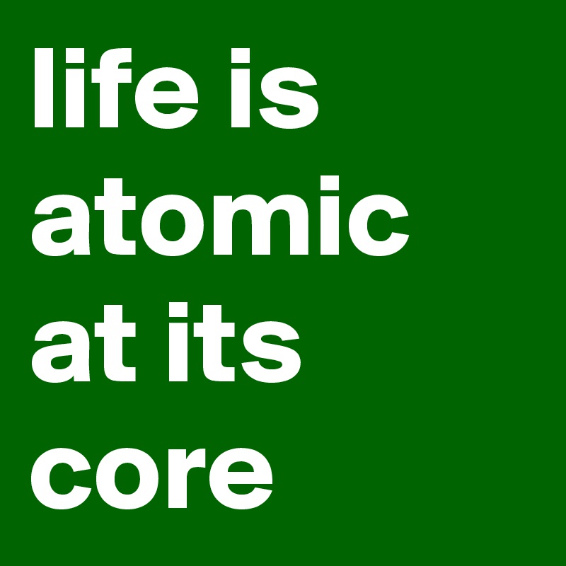 life is atomic at its core