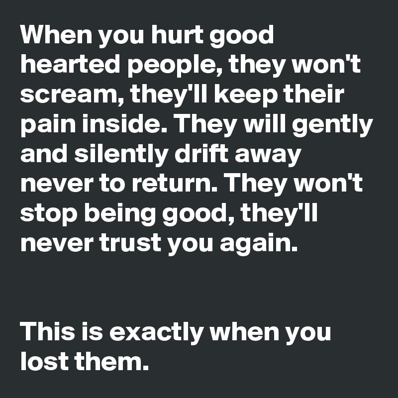 When you hurt good hearted people, they won't scream, they'll keep their pain inside. They will gently and silently drift away never to return. They won't stop being good, they'll never trust you again.


This is exactly when you lost them.