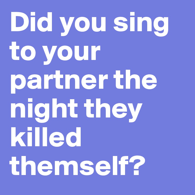 Did you sing to your partner the night they killed themself?