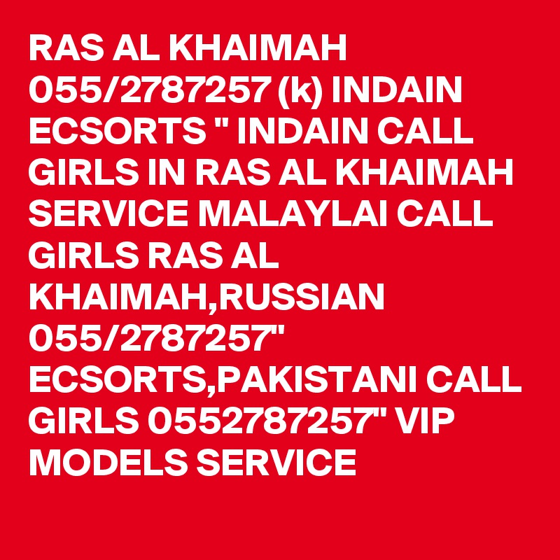 RAS AL KHAIMAH 055/2787257 (k) INDAIN ECSORTS " INDAIN CALL GIRLS IN RAS AL KHAIMAH SERVICE MALAYLAI CALL GIRLS RAS AL KHAIMAH,RUSSIAN 055/2787257" ECSORTS,PAKISTANI CALL GIRLS 0552787257" VIP MODELS SERVICE 