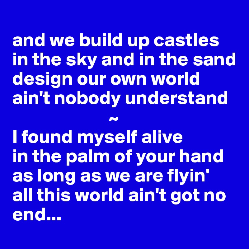 
and we build up castles
in the sky and in the sand
design our own world
ain't nobody understand
                         ~
I found myself alive
in the palm of your hand
as long as we are flyin'
all this world ain't got no end...