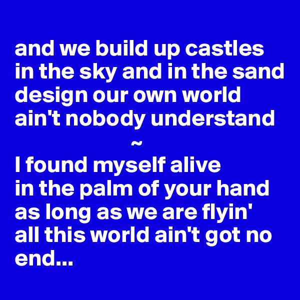 
and we build up castles
in the sky and in the sand
design our own world
ain't nobody understand
                         ~
I found myself alive
in the palm of your hand
as long as we are flyin'
all this world ain't got no end...