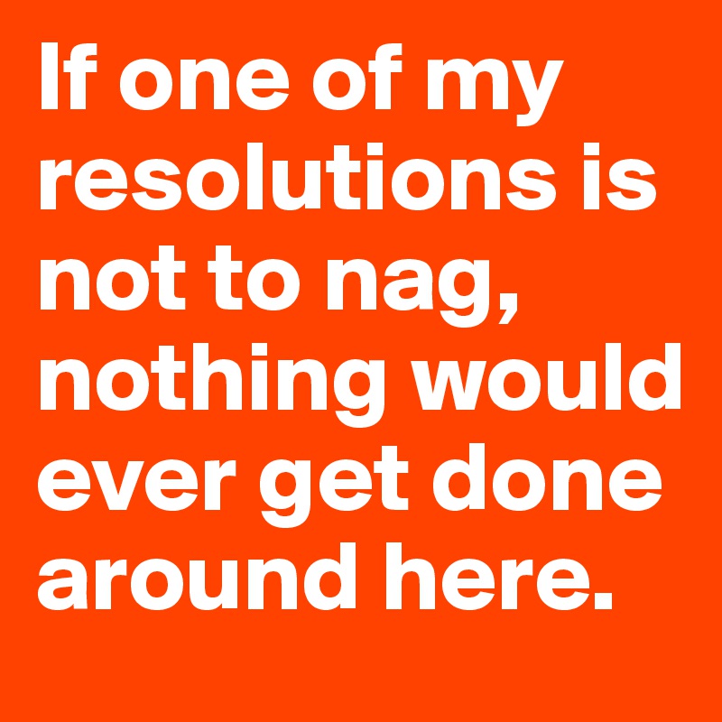 If one of my resolutions is not to nag, nothing would ever get done around here.