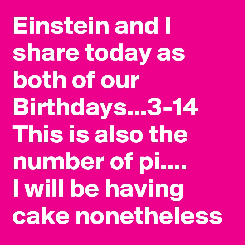 Einstein and I share today as both of our Birthdays...3-14
This is also the number of pi....
I will be having cake nonetheless 