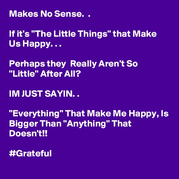 Makes No Sense.  .

If it's "The Little Things" that Make Us Happy. . .

Perhaps they  Really Aren't So "Little" After All?

IM JUST SAYIN. .

"Everything" That Make Me Happy, Is Bigger Than "Anything" That Doesn't!!

#Grateful
