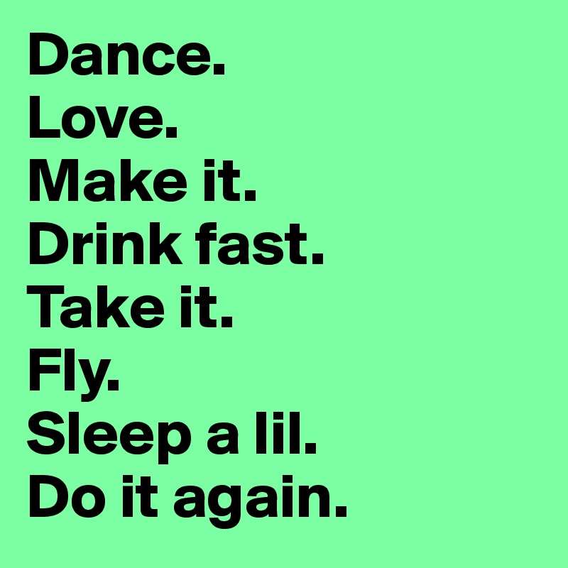 Dance.
Love.
Make it.
Drink fast.
Take it.
Fly.
Sleep a lil.
Do it again. 