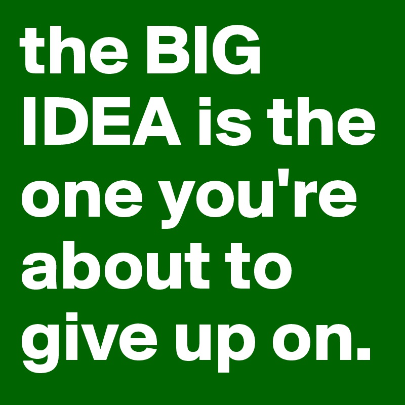 the BIG
IDEA is the one you're about to give up on.