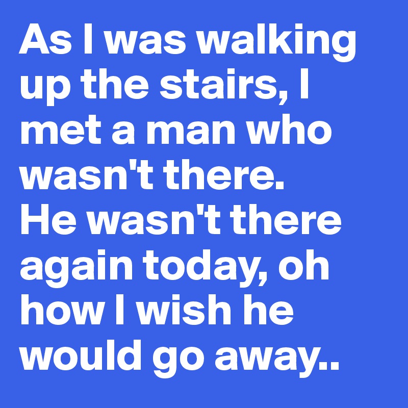 As I was walking up the stairs, I met a man who wasn't there. 
He wasn't there again today, oh how I wish he would go away..