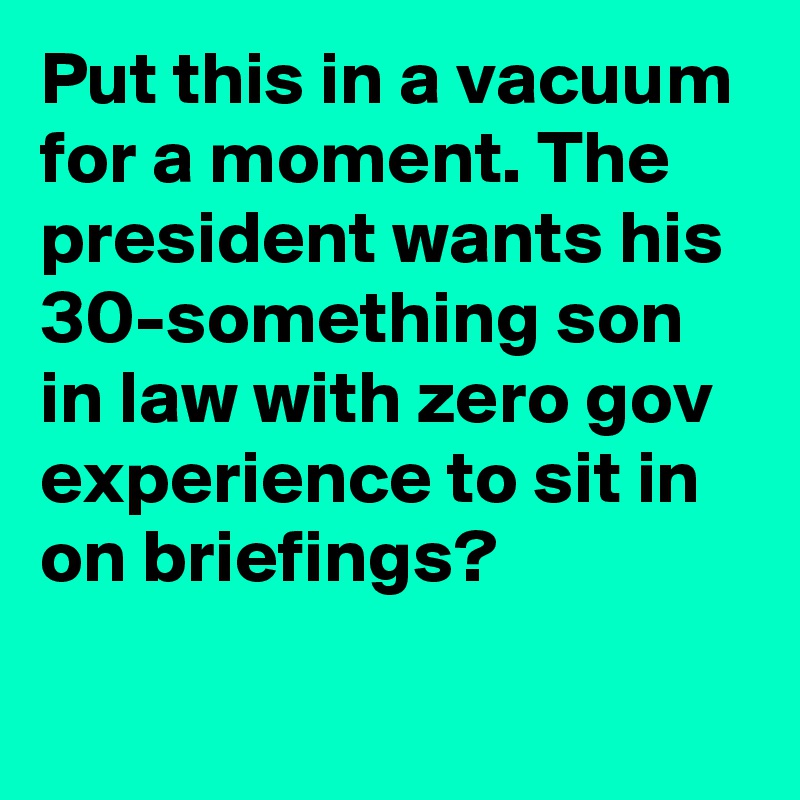Put this in a vacuum for a moment. The president wants his 30-something son in law with zero gov experience to sit in on briefings?