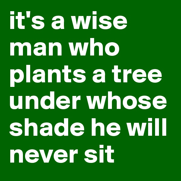 it's a wise man who plants a tree under whose shade he will never sit