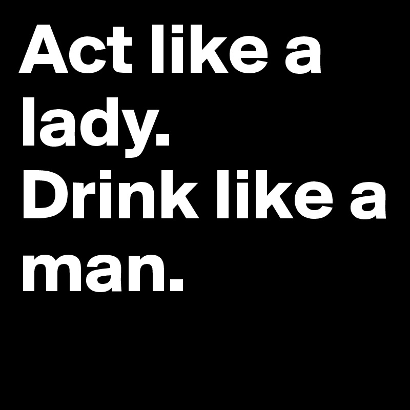 Act like a lady. 
Drink like a man.            
