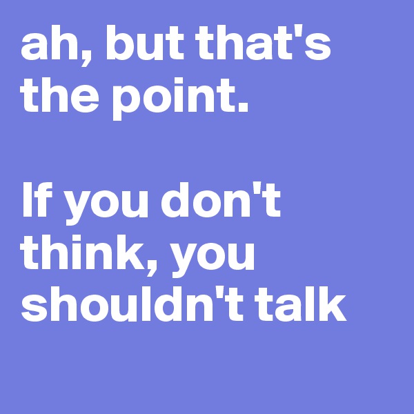 ah, but that's the point. 

If you don't think, you shouldn't talk 
