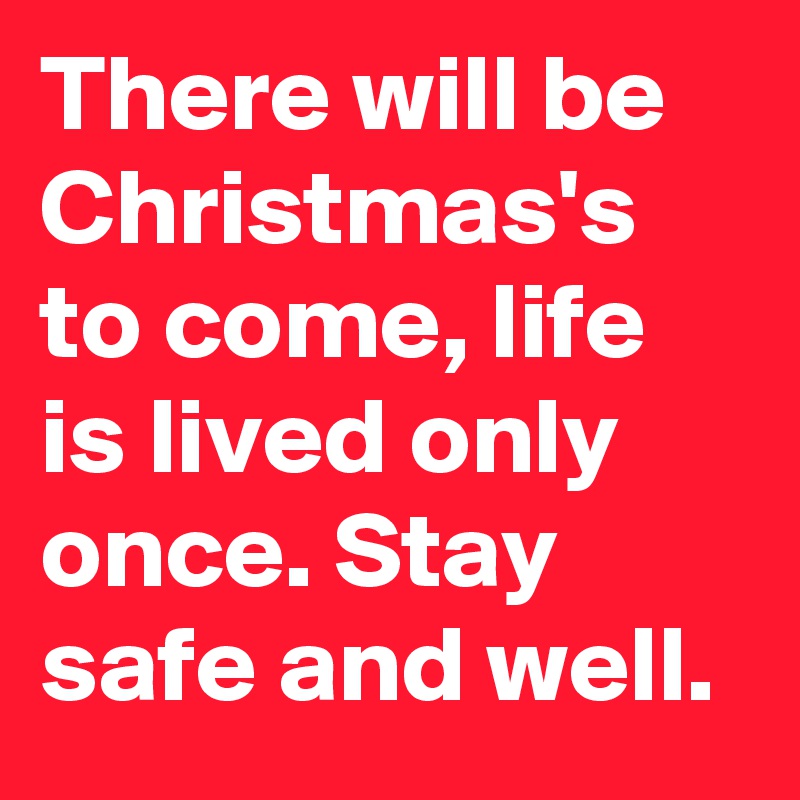 There will be Christmas's to come, life is lived only once. Stay safe and well. 