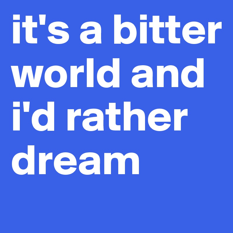 it's a bitter world and i'd rather dream