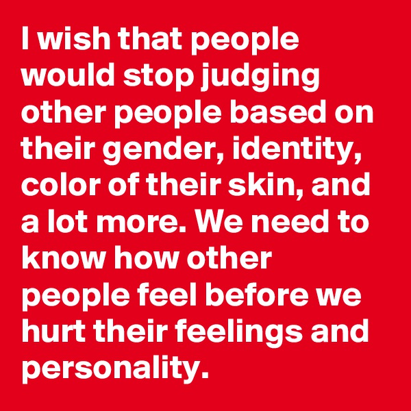 I wish that people would stop judging other people based on their gender, identity, color of their skin, and a lot more. We need to know how other people feel before we hurt their feelings and personality.