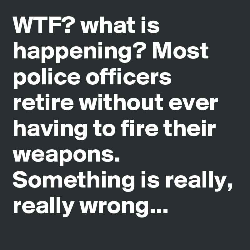 WTF? what is happening? Most police officers retire without ever having to fire their weapons. Something is really, really wrong...