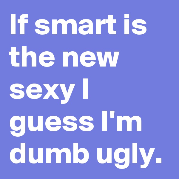 If smart is the new sexy I guess I'm dumb ugly.