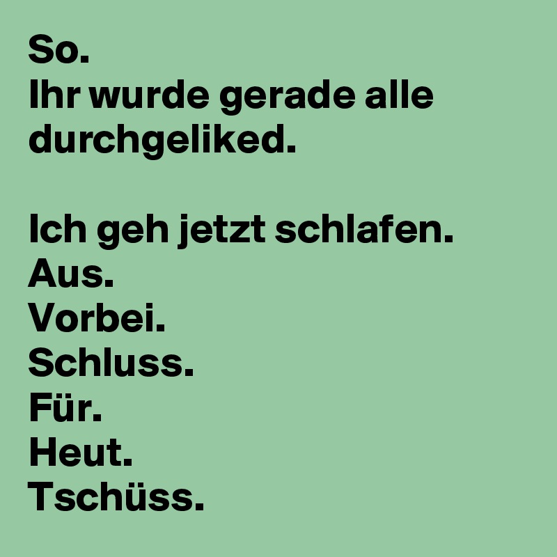 So.
Ihr wurde gerade alle durchgeliked.

Ich geh jetzt schlafen.
Aus.
Vorbei.
Schluss.
Für.
Heut.
Tschüss.